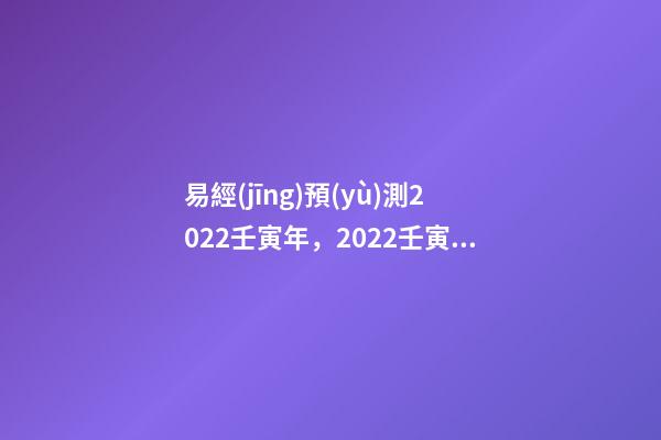 易經(jīng)預(yù)測2022壬寅年，2022壬寅年乙山辛向擇日 2022年易經(jīng)卦象，2022 年易經(jīng)預(yù)測戰(zhàn)爭